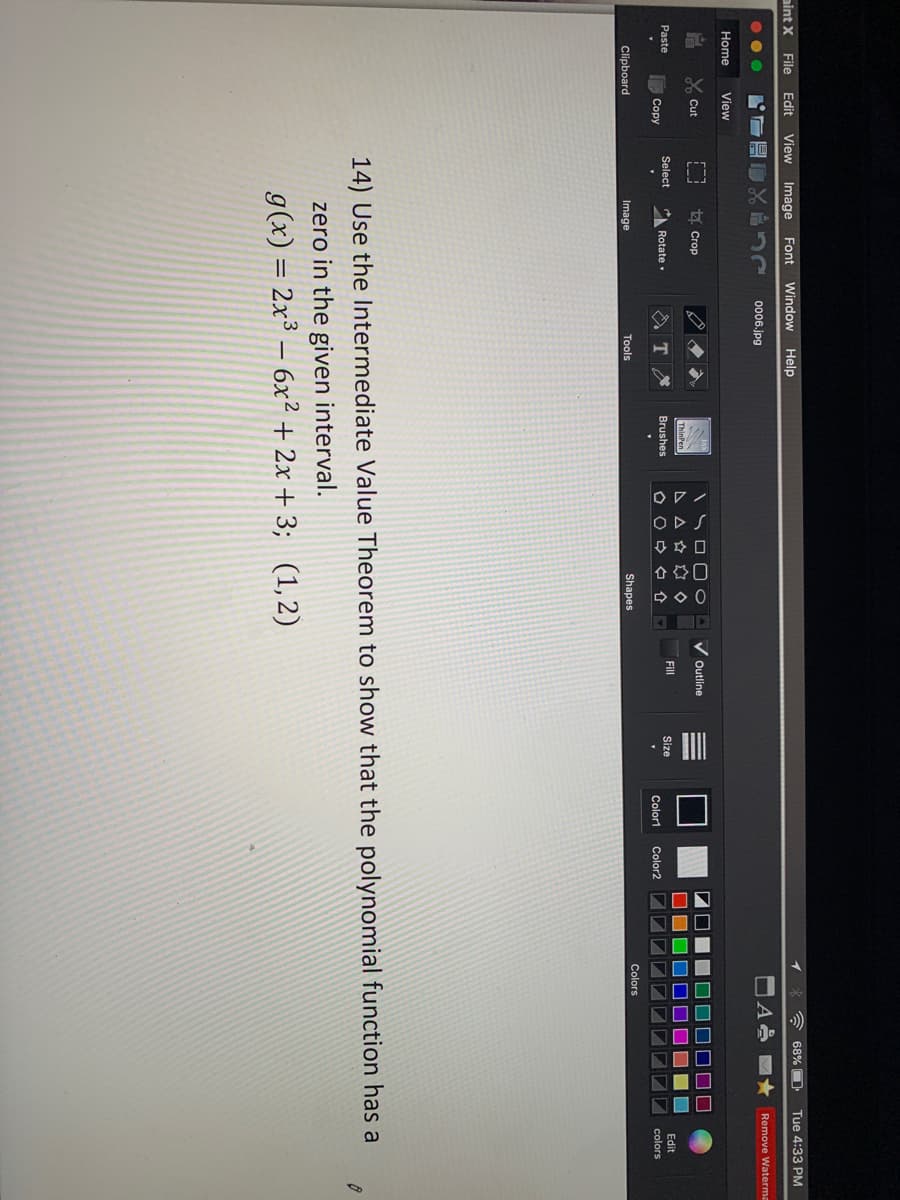 04口
合口
口
NOO
NIO
Edit
View Image
A 68% O
Tue 4:33 PM
aint X
File
Font
Window
Help
..
0006.jpg
Remove Waterma
Home
View
Y Cut
t Crop
V Outline
A A A
Paste
Select
Rotate
Brushes
Fill
Size
Edit
Copy
Color1
Color2
colors
Colors
Clipboard
Image
Tools
Shapes
14) Use the Intermediate Value Theorem to show that the polynomial function has a
zero in the given interval.
g(x) = 2x³ – 6x² + 2x + 3; (1, 2)
