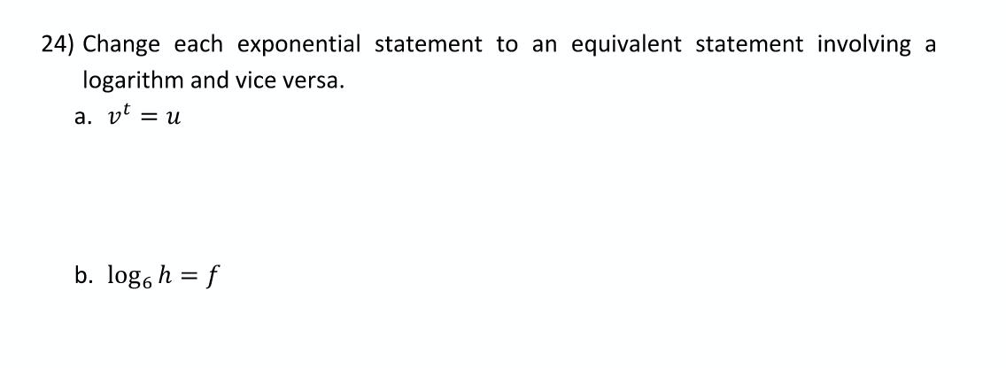 24) Change each exponential statement to an equivalent statement involving a
logarithm and vice versa.
a. vt
= u
b. log, h = f
