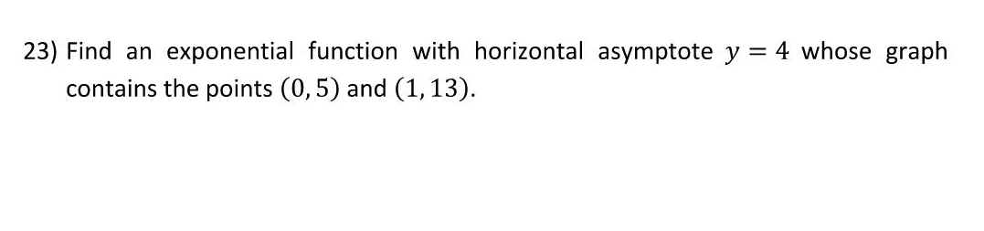 23) Find an exponential function with horizontal asymptote y = 4 whose graph
contains the points (0,5) and (1,13).
