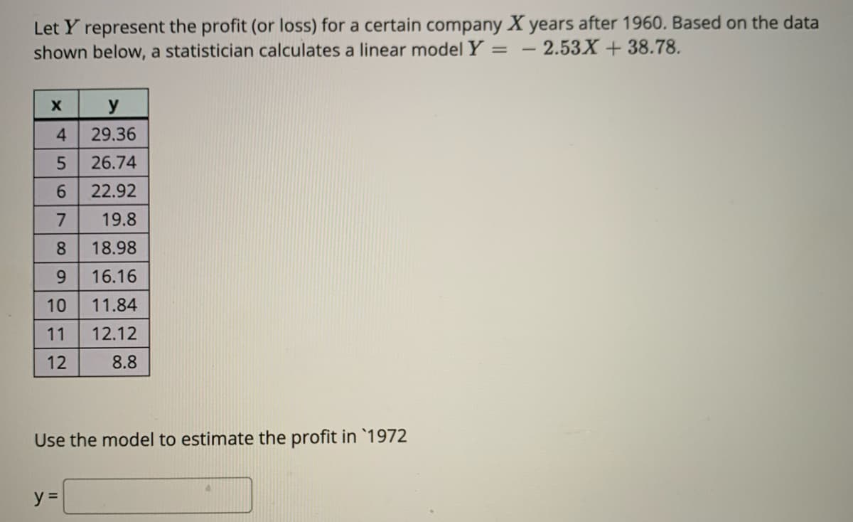 Let Y represent the profit (or loss) for a certain company X years after 1960. Based on the data
shown below, a statistician calculates a linear model Y = - 2.53X + 38.78.
y
4.
29.36
26.74
6.
22.92
7
19.8
8.
18.98
9.
16.16
10
11.84
11
12.12
12
8.8
Use the model to estimate the profit in `1972
y =
