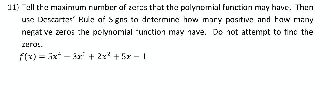 11) Tell the maximum number of zeros that the polynomial function may have. Then
use Descartes' Rule of Signs to determine how many positive and how many
negative zeros the polynomial function may have. Do not attempt to find the
zeros.
f(x) = 5x* – 3x3 + 2x2 + 5x – 1
-
