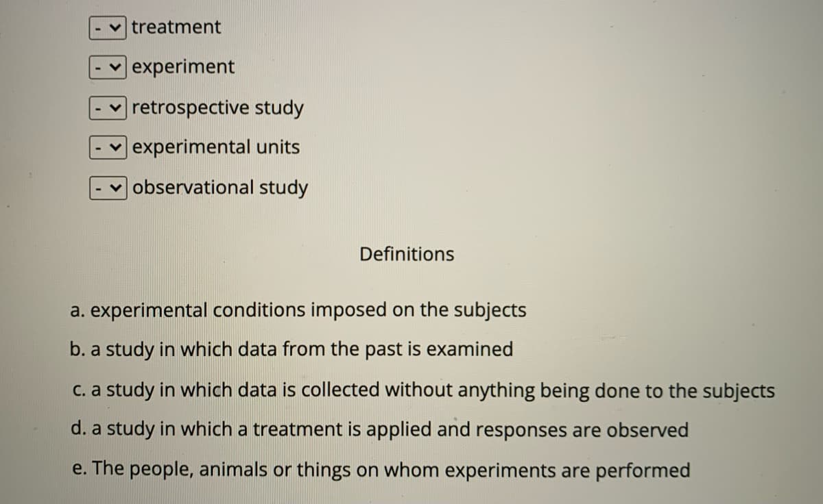 treatment
experiment
retrospective study
experimental units
observational study
Definitions
a. experimental conditions imposed on the subjects
b. a study in which data from the past is examined
C. a study in which data is collected without anything being done to the subjects
d. a study in which a treatment is applied and responses are observed
e. The people, animals or things on whom experiments are performed
