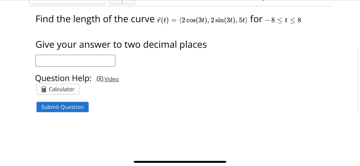 Find the length of the curve (t) = (2 cos(3t), 2 sin(3t), 5t) for-
Give your answer to two decimal places
Question Help: Video
Calculator
Submit Question
-8 < t < 8
