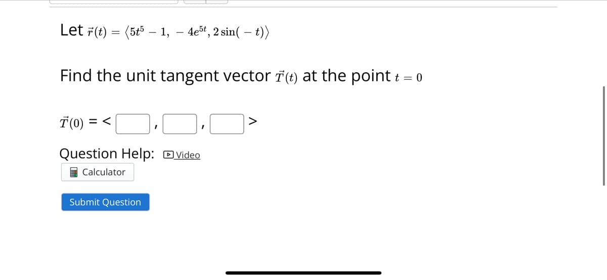 Let r(t) = (5t5 - 1, 4e5t, 2 sin(t))
Find the unit tangent vector ☎(†) at the point t = 0
7(0) =<·.>
Question Help: Video
Calculator
Submit Question