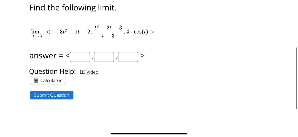 Find the following limit.
lim <3t² + 1t - 2,
t→3
answer=<
Question Help: Video
Calculator
t²2t3
t - 3
Submit Question
4. cos(t) >