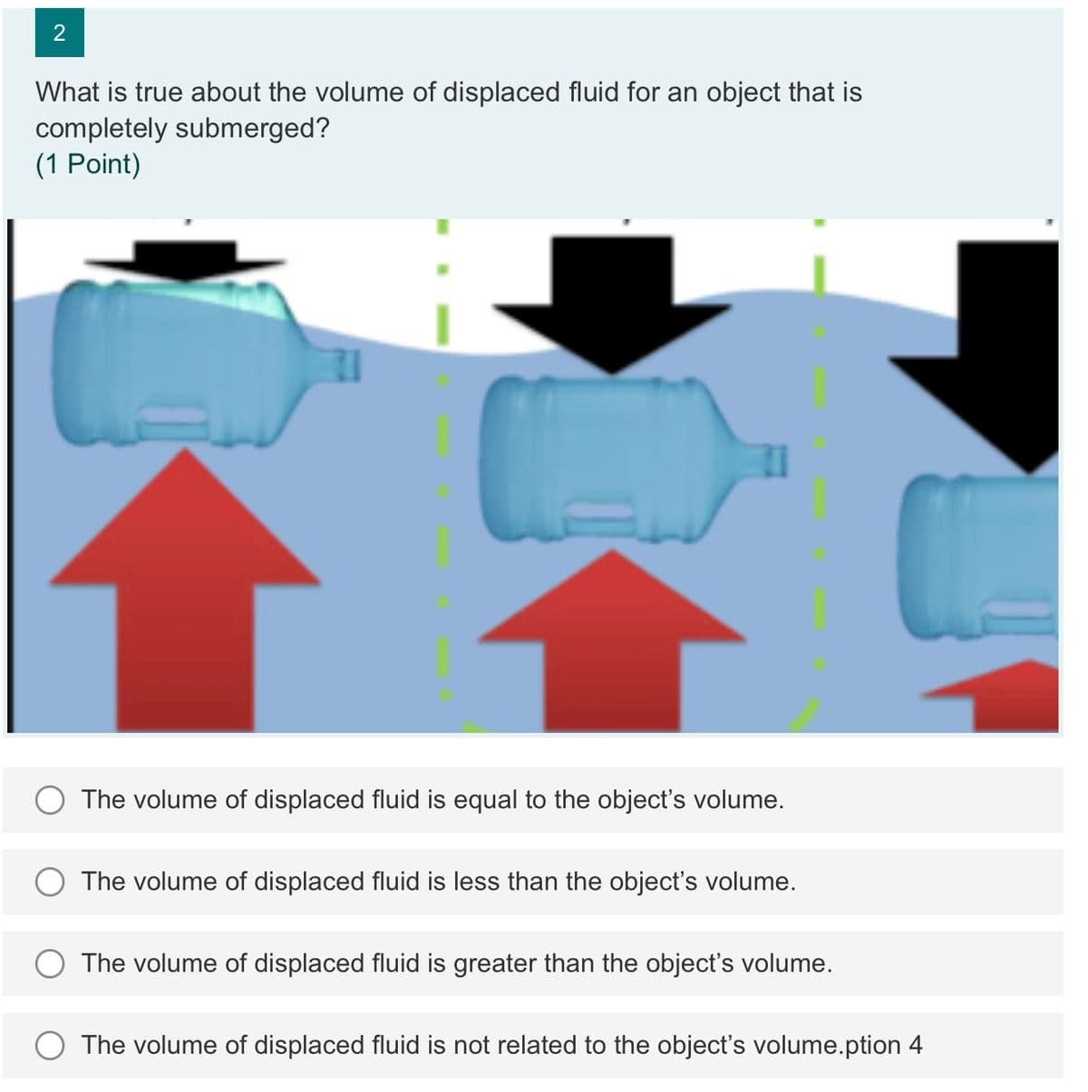 What is true about the volume of displaced fluid for an object that is
completely submerged?
(1 Point)
The volume of displaced fluid is equal to the object's volume.
The volume of displaced fluid is less than the object's volume.
The volume of displaced fluid is greater than the object's volume.
The volume of displaced fluid is not related to the object's volume.ption 4
