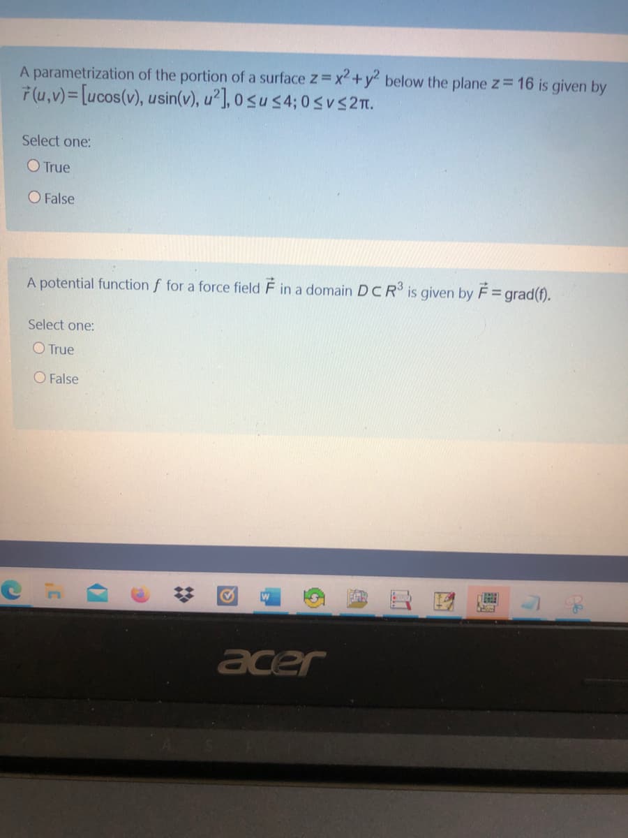 A parametrization of the portion of a surface z=x²+y2 below the plane z= 16 is given by
ř (u,v)= [ucos(v), usin(v), u²], 0 <u s4; 0 suS21.
Select one:
O True
O False
A potential function f for a force field F in a domain DCR is given by F= grad(f).
Select one:
O True
O False
acer
%23
