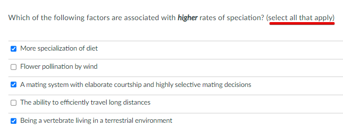 Which of the following factors are associated with higher rates of speciation? (select all that apply)
O More specialization of diet
Flower pollination by wind
V A mating system with elaborate courtship and highly selective mating decisions
O The ability to efficiently travel long distances
Being a vertebrate living in a terrestrial environment
