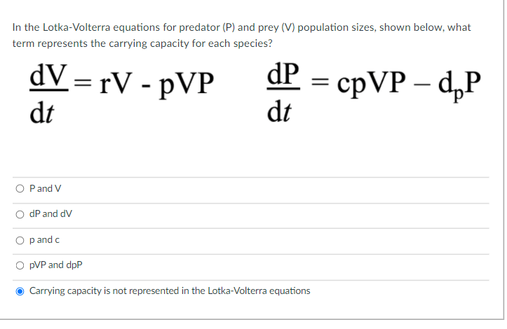 In the Lotka-Volterra equations for predator (P) and prey (V) population sizes, shown below, what
term represents the carrying capacity for each species?
dV = rV - pVP
сpVP — d,P
dt
dP
I3|
dt
O Pand V
dP and dV
p and c
pVP and dpP
Carrying capacity is not represented in the Lotka-Volterra equations
