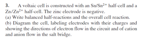 3.
A voltaic cell is constructed with an Sn/Sn²+ half-cell and a
Zn/Zn²+ half-cell. The zinc electrode is negative.
(a) Write balanced half-reactions and the overall cell reaction.
(b) Diagram the cell, labeling electrodes with their charges and
showing the directions of electron flow in the circuit and of cation
and anion flow in the salt bridge.
