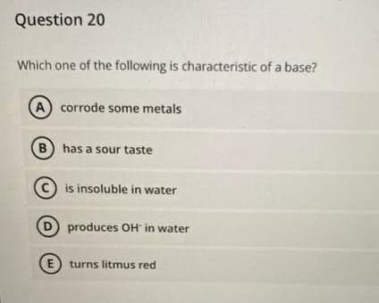 Question 20
Which one of the following is characteristic of a base?
A corrode some metals
B) has a sour taste
c) is insoluble in water
produces OH in water
E) turns litmus red
