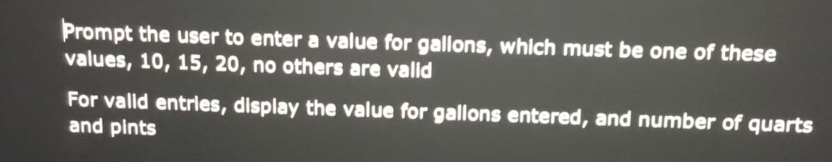 Prompt the user to enter a value for gallons, which must be one of these
values, 10, 15, 20, no others are valid
For vallid entries, display the value for gallons entered, and number of quarts
and pints
