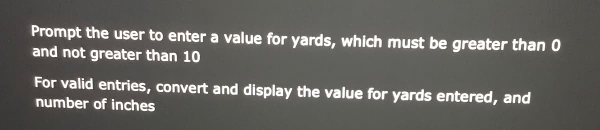 Prompt the user to enter a value for yards, which must be greater than 0
and not greater than 10
For valid entries, convert and display the value for yards entered, and
number of inches
