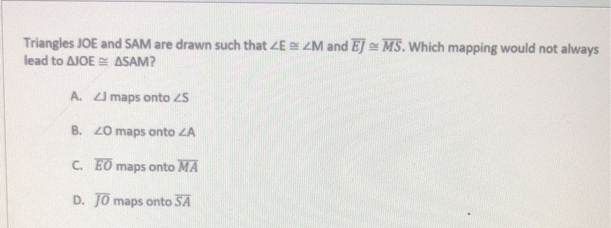 Triangles JOE and SAM are drawn such that 4E ZM and EJ MS. Which mapping would not always
lead to AJOE ASAM?
A. maps onto ZS
B. Z0 maps onto ZA
C. EO
maps onto MA
D. J0 maps onto SA
