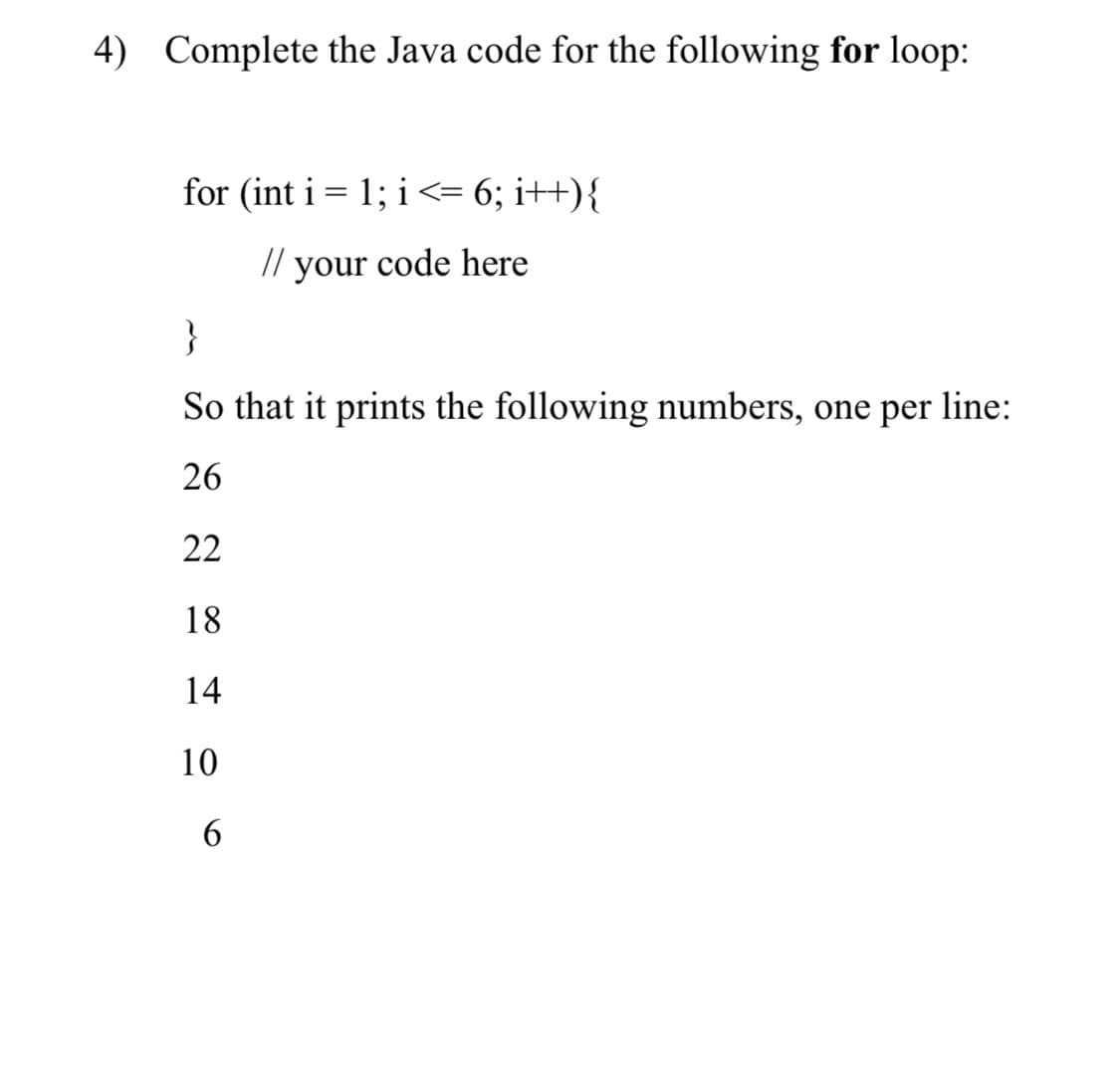 4) Complete the Java code for the following for loop:
for (int i = 1; i <= 6; i++){
//
your
code here
}
So that it prints the following numbers, one per line:
26
22
18
14
10

