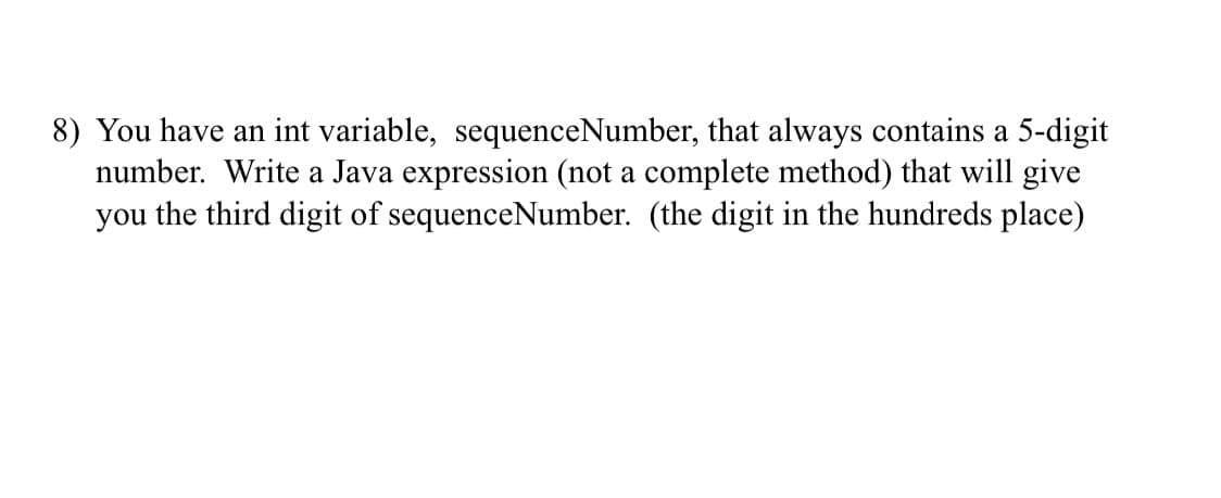 8) You have an int variable, sequenceNumber, that always contains a 5-digit
number. Write a Java expression (not a complete method) that will give
you the third digit of sequenceNumber. (the digit in the hundreds place)
