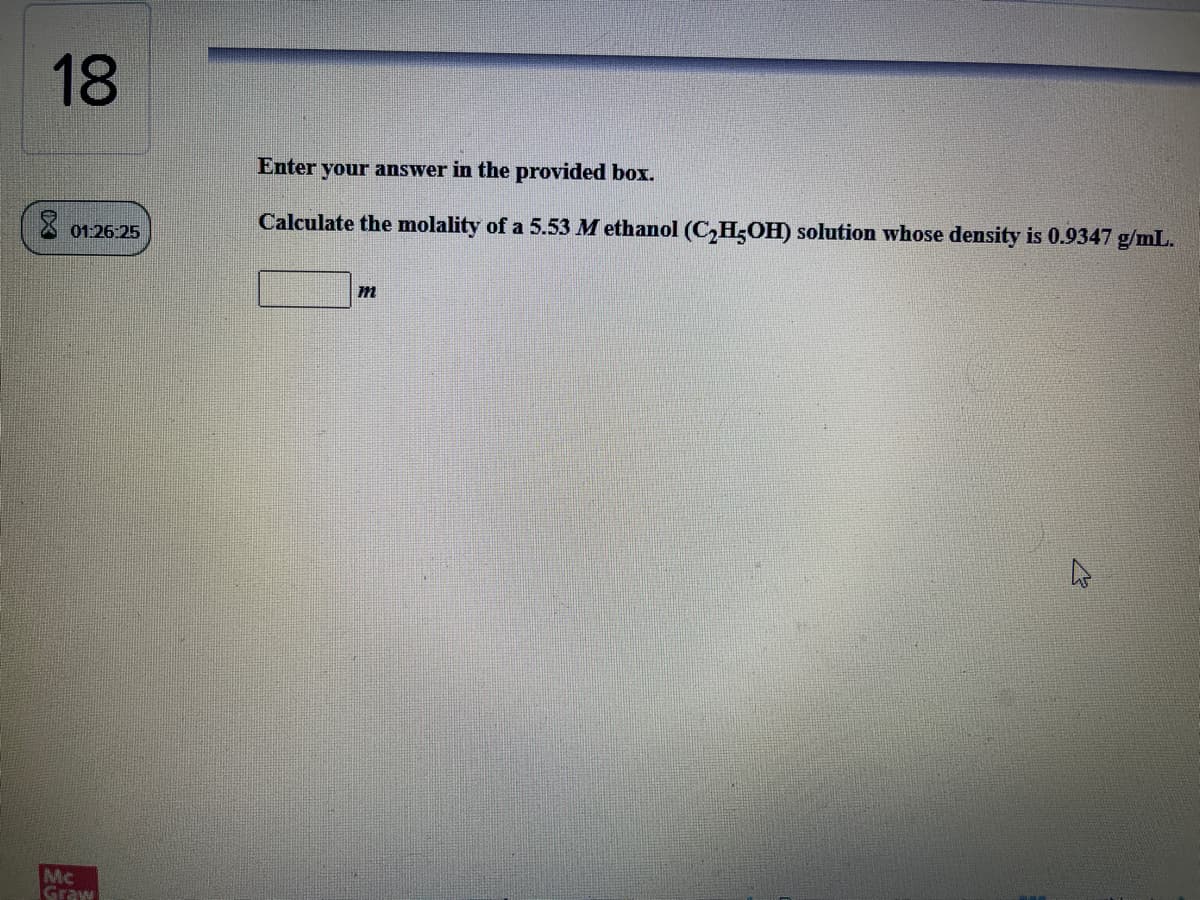 18
Enter your answer in the provided box.
Calculate the molality of a 5.53 M ethanol (C,H;OH) solution whose density is 0.9347 g/mL.
01:26:25
m
Mc
Graw
