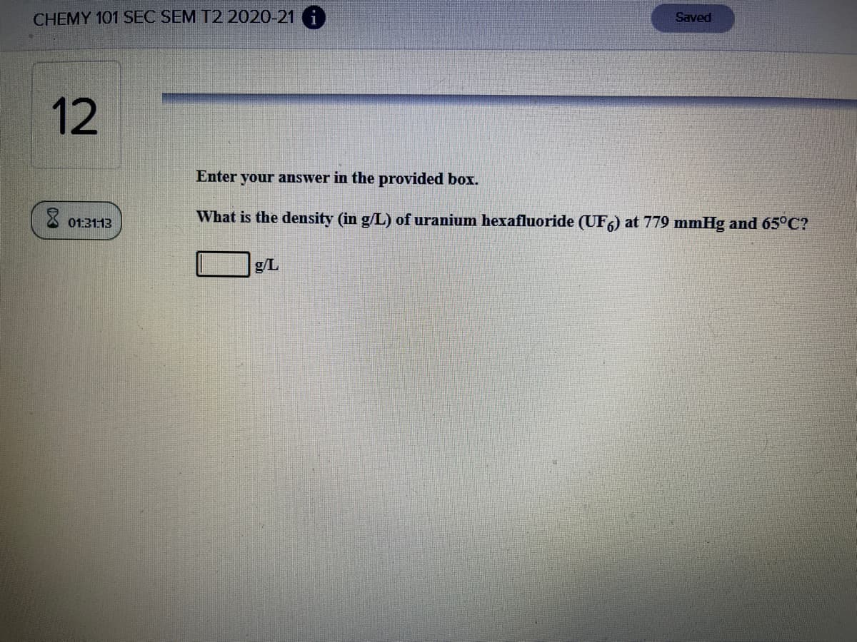 CHEMY 101 SEC SEM T2 2020-21
Saved
12
Enter your answer in the provided box.
What is the density (in g/L) of uranium hexafluoride (UF,) at 779 mmHg and 65°C?
01:3113
g/L
