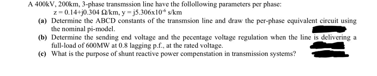 A 400kV, 200km, 3-phase transmssion line have the follollowing parameters per phase:
z = 0.14+j0.304 2/km, y = j5.306x10-6 s/km
(a) Determine the ABCD constants of the transmsion line and draw the per-phase equivalent circuit using
the nominal pi-model.
(b) Determine the sending end voltage and the pecentage voltage regulation when the line is delivering a
full-load of 600MW at 0.8 lagging p.f., at the rated voltage.
(c) What is the purpose of shunt reactive power compenstation in transmission systems?