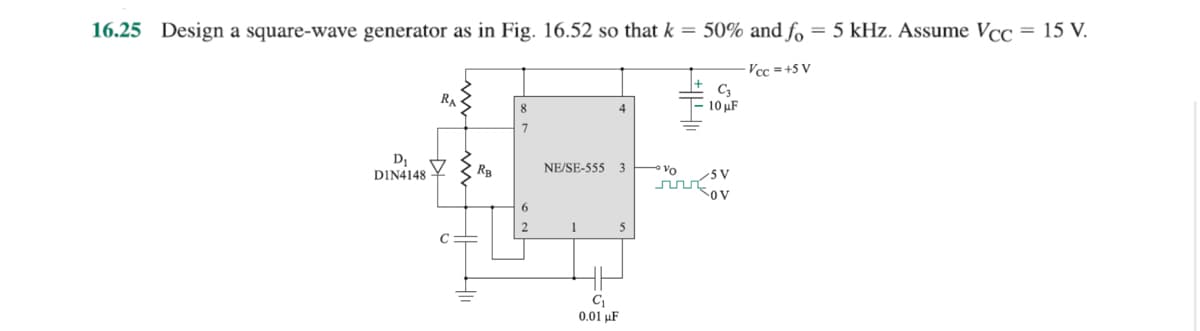 16.25 Design a square-wave generator
D₁
DIN4148
RA
C
in Fig. 16.52 so that k = 50% and fo
-Vcc=+5 V
RB
8
6
NE/SE-555 3
1
4
C₁
0.01 μF
5
• Vo
C3
10 μF
/5V
OV
5 kHz. Assume Vcc = 15 V.
