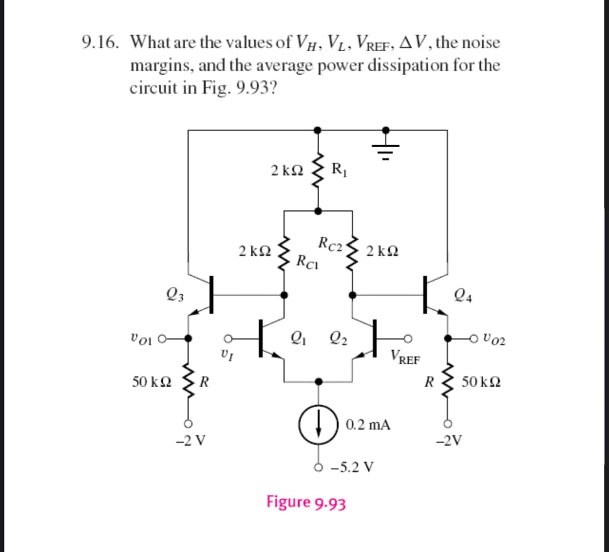 9.16. What are the values of VH, V₁, VREF, AV, the noise
margins, and the average power dissipation for the
circuit in Fig. 9.93?
2kQ2
R₁
Rc21
2kQ2
Vol
Q3
50 ΚΩ
R
-2 V
2kQ2
H
Rc
2₁
2₂
↓
Figure 9.93
+
0.2 mA
-5.2 V
VREF
24
-2V
-0002
50 ΚΩ