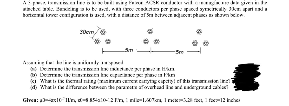 A 3-phase, transmission line is to be built using Falcon ACSR conductor with a manugfacture data given in the
attached table. Bundeling is to be used, with three conductors per phase spaced symetrically 30cm apart and a
horizontal tower configuration is used, with a distance of 5m between adjacent phases as shown below.
30cm
5m
-5m
Assuming that the line is uniformly transposed.
(a) Determine the transmission line inductance per phase in H/km.
(b) Determine the transmission line capacitance per phase in F/km
(c) What is the thermal rating (maximum current carrying capcity) of this transmission line?
(d) What is the difference between the parametrs of overhead line and underground cables?
Given: µ0=4x10-7 H/m, 80-8.854x10-12 F/m, 1 mile=1.607km, 1 meter-3.28 feet, 1 feet-12 inches
