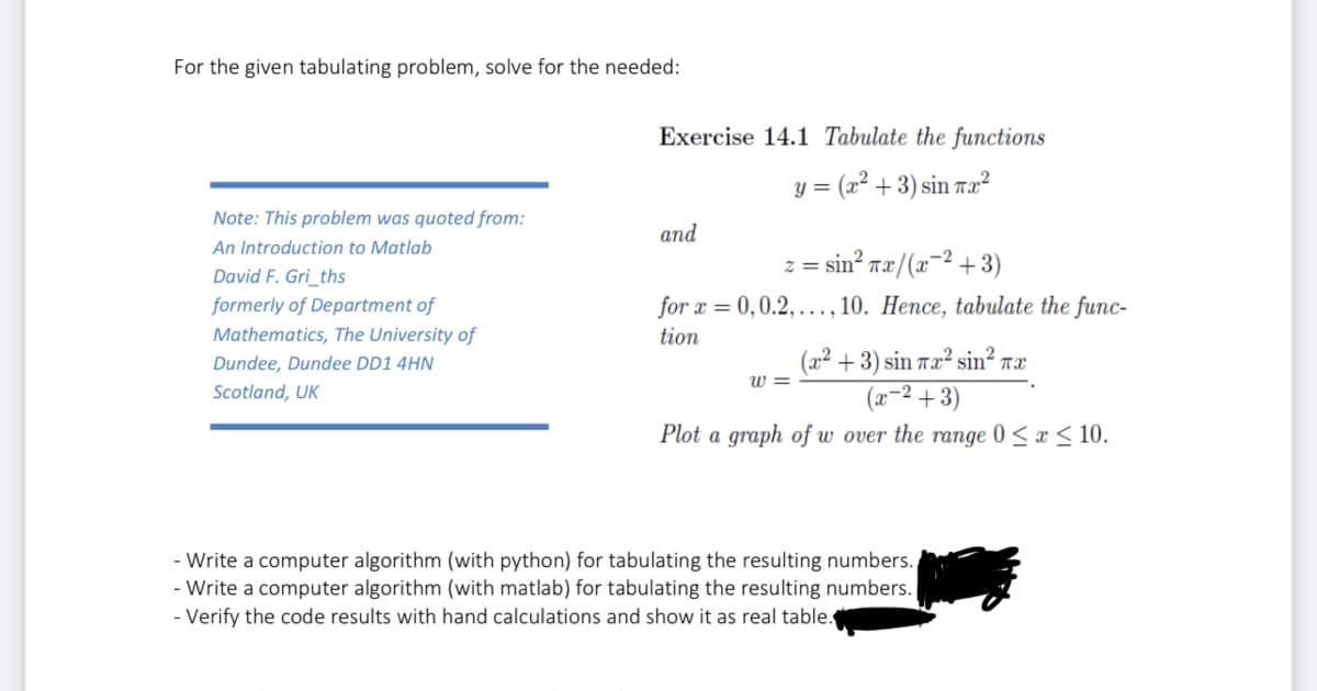 For the given tabulating problem, solve for the needed:
Note: This problem was quoted from:
An Introduction to Matlab
David F. Gri_ths
formerly of Department of
Mathematics, The University of
Dundee, Dundee DD1 4HN
Scotland, UK
Exercise 14.1 Tabulate the functions
y = (x² + 3) sin πx²
and
z =sin? wæ/(x^2+3)
for x = 0,0.2,..., 10. Hence, tabulate the func-
tion
(x² + 3) sin 7x² sin² π.χ
(x−²+3)
Plot a graph of w over the range 0 ≤ x ≤ 10.
W=
- Write a computer algorithm (with python) for tabulating the resulting numbers.
- Write a computer algorithm (with matlab) for tabulating the resulting numbers.
- Verify the code results with hand calculations and show it as real table.