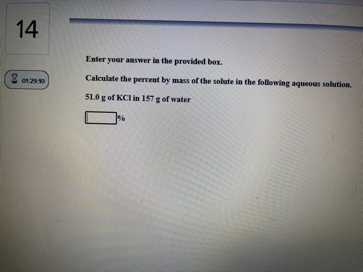 14
Enter your answer in the provided box.
Calculate the percent by mass of the solute in the following aqueous solution.
01:29:10
51.0 g of KCl in 157
of water
