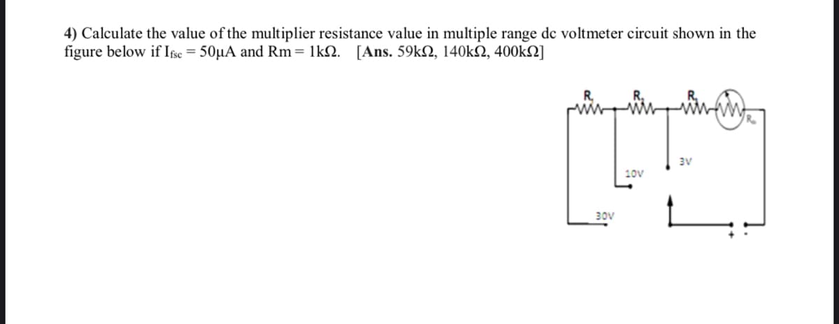 4) Calculate the value of the multiplier resistance value in multiple range de voltmeter circuit shown in the
figure below if Ifse = 50µA and Rm= 1lk. [Ans. 59kN, 140kN, 400kN]
H
3V
10V
30V