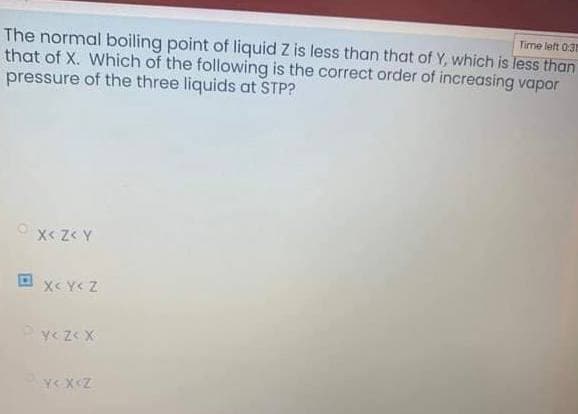 Time left 031
The normal boiling point of liquid Z is less than that of Y, which is less than
that of X. Which of the following is the correct order of increasing vapor
pressure of the three liquids at STP?
A >Z >Xo
O xc Y< Z
Y< Z< X
