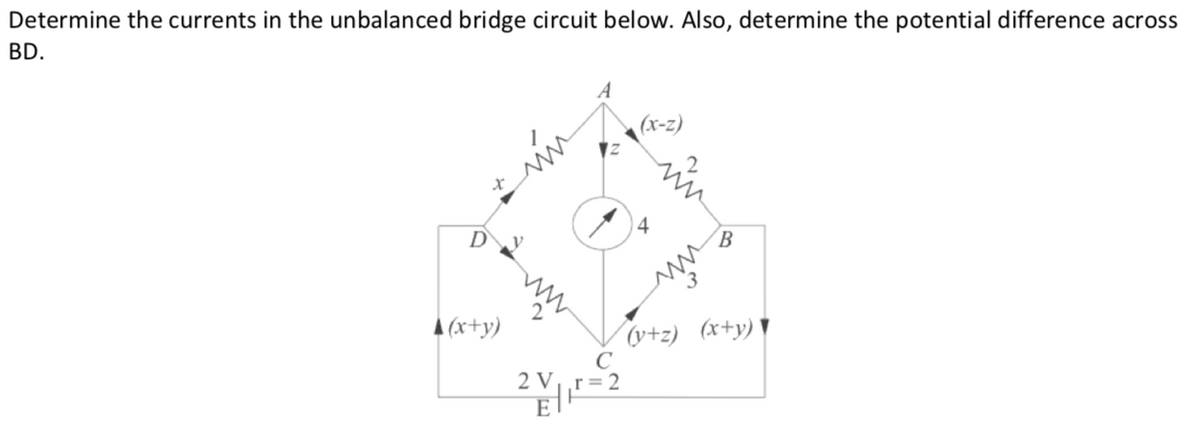 Determine the currents in the unbalanced bridge circuit below. Also, determine the potential difference across
BD.
(x-z)
4
Dy
A (x+y)
(y+z) (x+y) ▼
2 Vr=2
E
