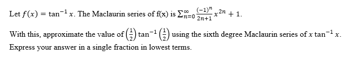 Let f(x) = tanx. The Maclaurin series of f(x) is E=0
(-1)"
-1
x2n + 1.
2n+1
With this, approximate the value of (G tan-1G) using the sixth degree Maclaurin series of x tan-1
X.
Express your answer in a single fraction in lowest terms.

