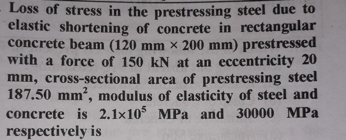 Loss of stress in the prestressing steel due to
elastic shortening of concrete in rectangular
concrete beam (120 mm x 200 mm) prestressed
with a force of 150 kN at an eccentricity 20
mm, cross-sectional area of prestressing steel
187.50 mm, modulus of elasticity of steel and
concrete is 2.1x10° MPa and 30000 MPa
respectively is
