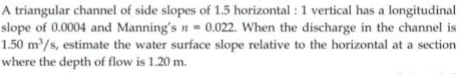 A triangular channel of side slopes of 1.5 horizontal : 1 vertical has a longitudinal
slope of 0.0004 and Manning's n 0.022. When the discharge in the channel is
1.50 m/s, estimate the water surface slope relative to the horizontal at a section
where the depth of flow is 1.20 m.
