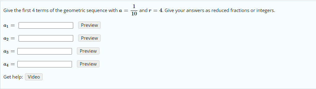 1
Give the first 4 terms of the geometric sequence with a =
and r = 4. Give your answers as reduced fractions or integers.
10
aj =
Preview
Preview
az =
Preview
a4 =
Preview
Get help: Video
