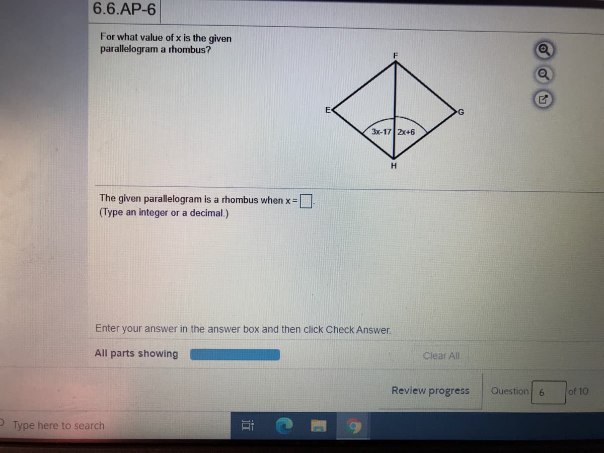 6.6.AP-6
For what value of x is the given
parallelogram a rhombus?
Зx-17| 2х+6
H
The given parallelogram is a rhombus when x =
(Type an integer or a decimal.)
Enter your answer in the answer box and then click Check Answer.
All parts showing
Clear All
Review progress
Question 6
of 10
Type here to search
近
