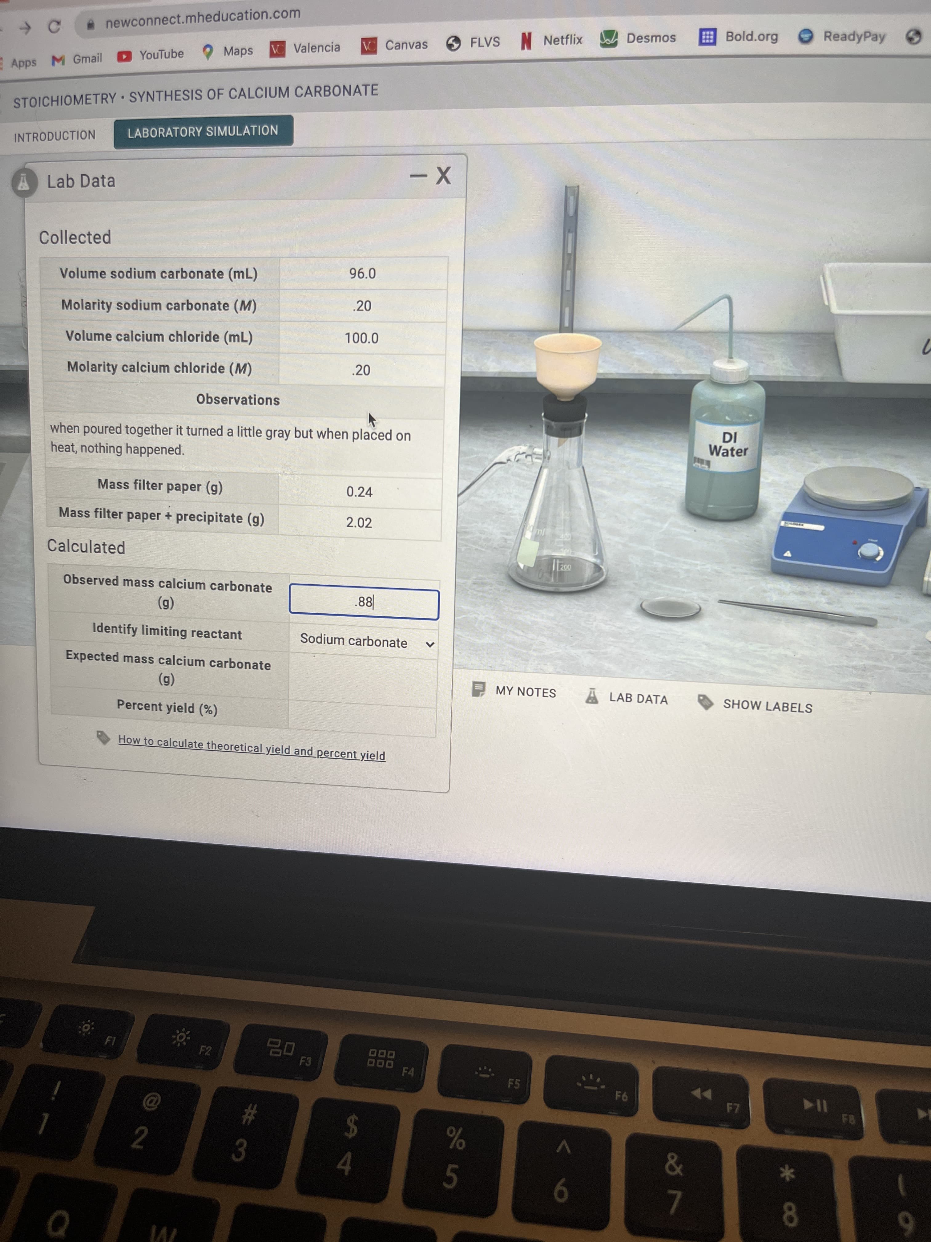 * Co
8 7
%24
林3
A newconnect.mheducation.com
ReadyPay
O FLVS
N Netflix
Desmos
Bold.org
V Valencia
VC Canvas
YouTube Maps
Apps M Gmail
STOICHIOMETRY SYNTHESIS OF CALCIUM CARBONATE
LABORATORY SIMULATION
INTRODUCTION
ALab Data
Collected
Volume sodium carbonate (mL)
96.0
Molarity sodium carbonate (M)
.20
Volume calcium chloride (mL)
100.0
Molarity calcium chloride (M)
.20
Observations
when poured together it turned a little gray but when placed on
heat, nothing happened.
Water
Mass filter paper (g)
0.24
Mass filter paper + precipitate (g)
2.02
Calculated
000
Observed mass calcium carbonate
(6)
Identify limiting reactant
88°
Sodium carbonate
Expected mass calcium carbonate
(6)
Percent yield (%)
MY NOTES
A LAB DATA
SHOW LABELS
How to calculate theoretical yield and percent yield
F2
F3
D00
F4
O00
F5
F6
%23
#3
114
FB
5.
9-
6.
川
