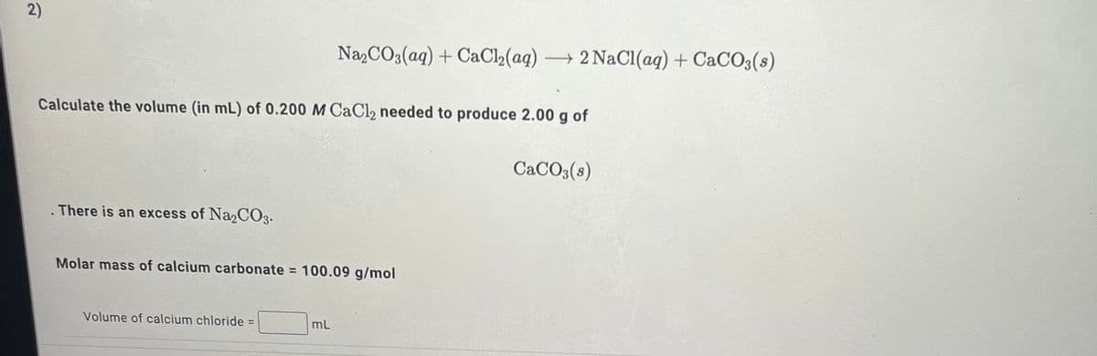 2)
Na2CO3(aq) + CaCl,(aq)
→ 2 NaCl(ag) + CaCO3(s)
Calculate the volume (in mL) of 0.200 M CaCl2 needed to produce 2.00 g of
CaCO3(s)
There is an excess of Na2CO3.
Molar mass of calcium carbonate = 100.09 g/mol
Volume of calcium chloride =
mL
