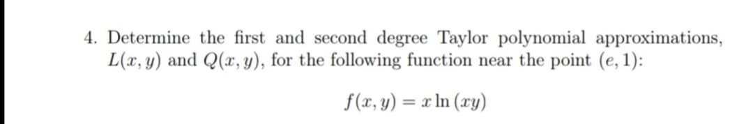 4. Determine the first and second degree Taylor polynomial approximations,
L(x, y) and Q(x, y), for the following function near the point (e, 1):
f(x, y) = x ln (xy)

