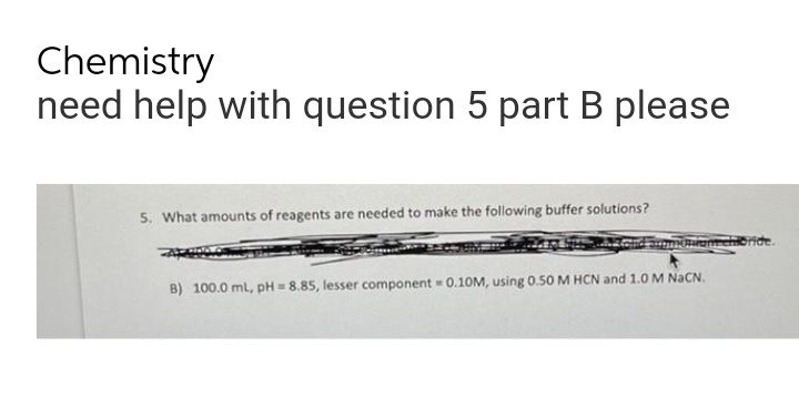 Chemistry
need help with question 5 part B please
5. What amounts of reagents are needed to make the following buffer solutions?
amchioride.
B) 100.0 mL, pH = 8.85, lesser component = 0.10M, using 0.50 M HCN and 1.0 M NaCN.