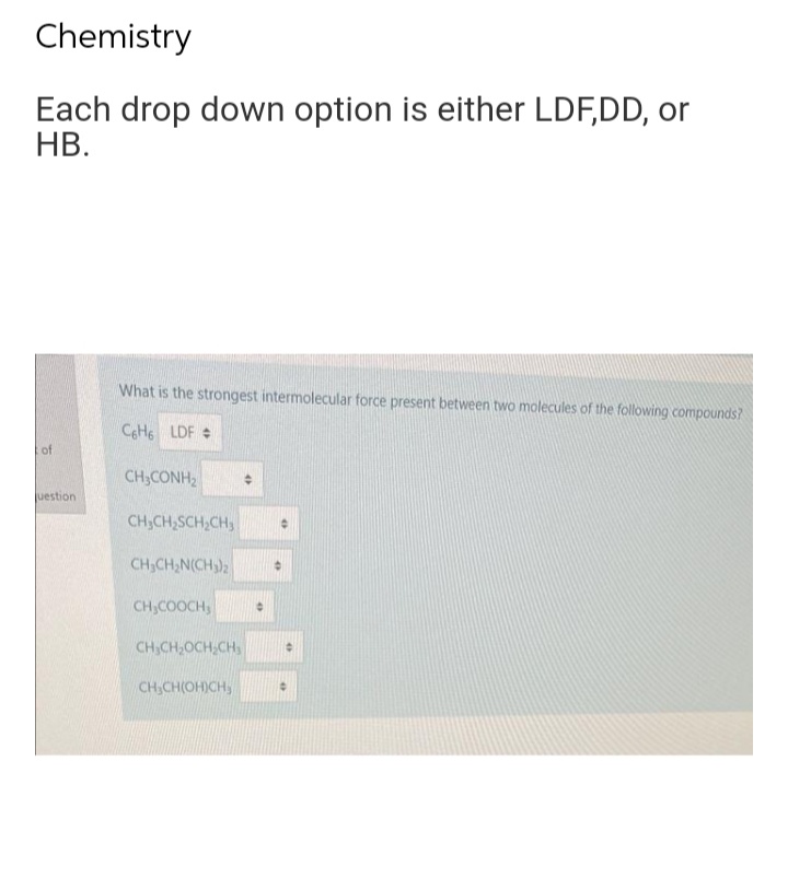 Chemistry
Each drop down option is either LDF,DD, or
HB.
of
uestion
What is the strongest intermolecular force present between two molecules of the following compounds?
C6H6 LDF #
CH, CÁNH,
CH₂CH₂SCH₂CH3
CH₂CH₂N(CH₂)2
CH₂COOCH
CH₂CH₂OCH₂CH₂
CH₂CH(OH)CH₂