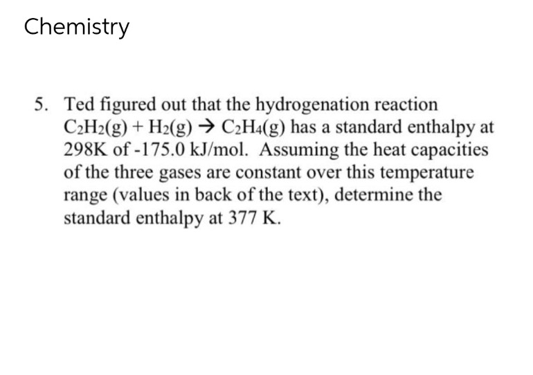 Chemistry
5. Ted figured out that the hydrogenation reaction
C₂H2(g) + H2(g) → C₂H4(g) has a standard enthalpy at
298K of -175.0 kJ/mol. Assuming the heat capacities
of the three gases are constant over this temperature
range (values in back of the text), determine the
standard enthalpy at 377 K.