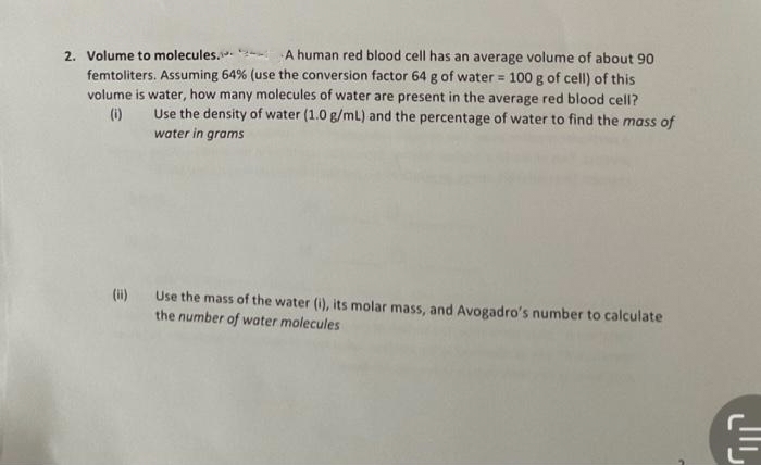 2. Volume to molecules.
A human red blood cell has an average volume of about 90
femtoliters. Assuming 64% (use the conversion factor 64 g of water = 100 g of cell) of this
volume is water, how many molecules of water are present in the average red blood cell?
Use the density of water (1.0 g/mL) and the percentage of water to find the mass of
water in grams
(0)
(ii) Use the mass of the water (i), its molar mass, and Avogadro's number to calculate
the number of water molecules
ㅌ