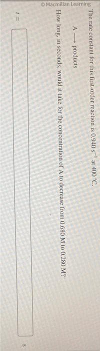 Macmillan Learning
The rate constant for this first-order reaction is 0.940 s at 400 °C.
A→→→ products
How long, in seconds, would it take for the concentration of A to decrease from 0.680 M to 0.280 M?
1=
S