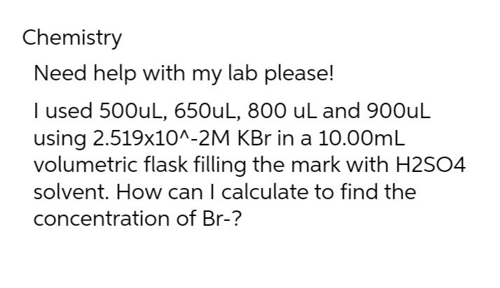 Chemistry
Need help with my lab please!
I used 500uL, 650uL, 800 uL and 900uL
using 2.519x10^-2M KBr in a 10.00mL
volumetric flask filling the mark with H2SO4
solvent. How can I calculate to find the
concentration of Br-?
