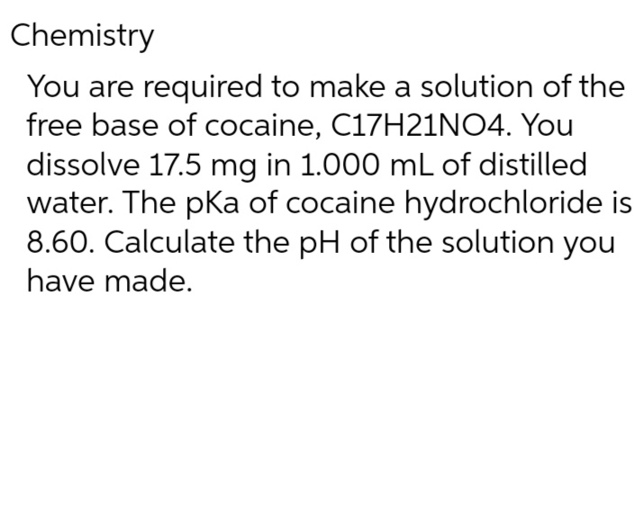 Chemistry
You are required to make a solution of the
free base of cocaine, C17H21NO4. You
dissolve 17.5 mg in 1.000 mL of distilled
water. The pka of cocaine hydrochloride is
8.60. Calculate the pH of the solution you
have made.