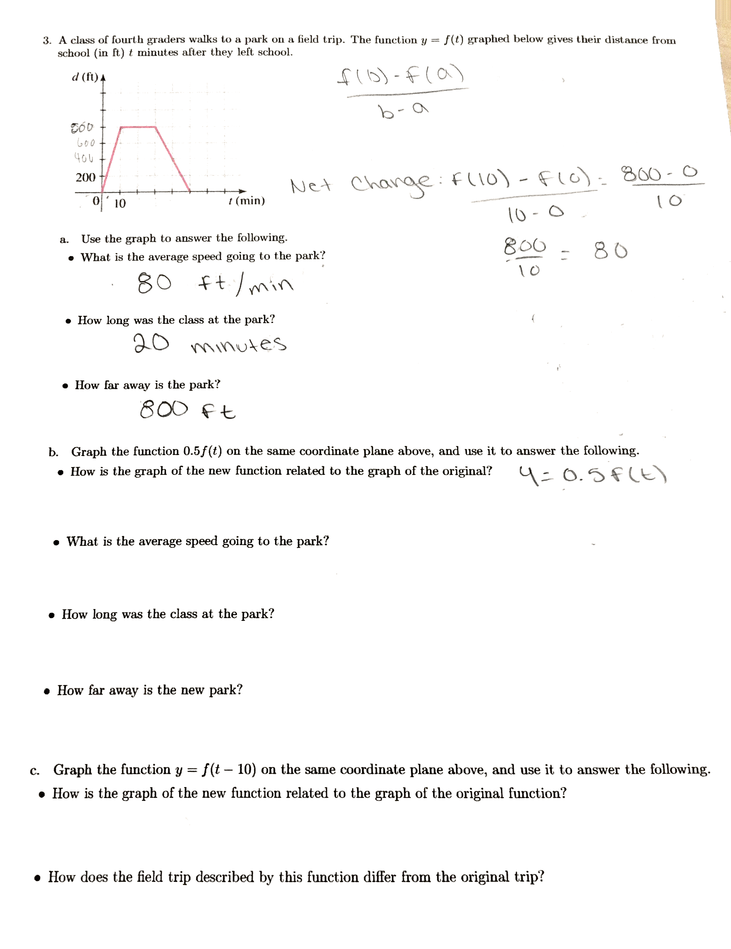 3. A class of fourth graders walks to a park on a field trip. The function y
school (in ft) t minutes after they left school.
f(t) graphed below gives their distance from
fl6)-fla)
d (ft) 4
b-
Goo
40U
Change:fll0) -Flc): 800-0
200
Net
t (min)
10
Use the graph to answer the following.
800
a.
80
• What is the average speed going to the park?
ft./min
80
• How long was the class at the park?
20
minutes
• How far away is the park?
800 ft
b. Graph the function 0.5f (t) on the same coordinate plane above, and use it to answer the following.
• How is the graph of the new function related to the graph of the original?
4=0.5f(t)
• What is the average speed going to the park?
• How long was the class at the park?
• How far away is the new park?
c. Graph the function y = f (t – 10) on the same coordinate plane above, and use it to answer the following.
• How is the graph of the new function related to the graph of the original function?
• How does the field trip described by this function differ from the original trip?
