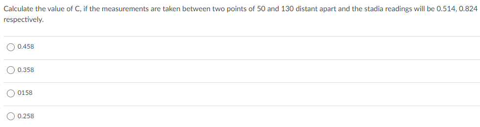 Calculate the value of C, if the measurements are taken between two points of 50 and 130 distant apart and the stadia readings will be 0.514, 0.824
respectively.
0.458
0.358
0158
O 0.258
