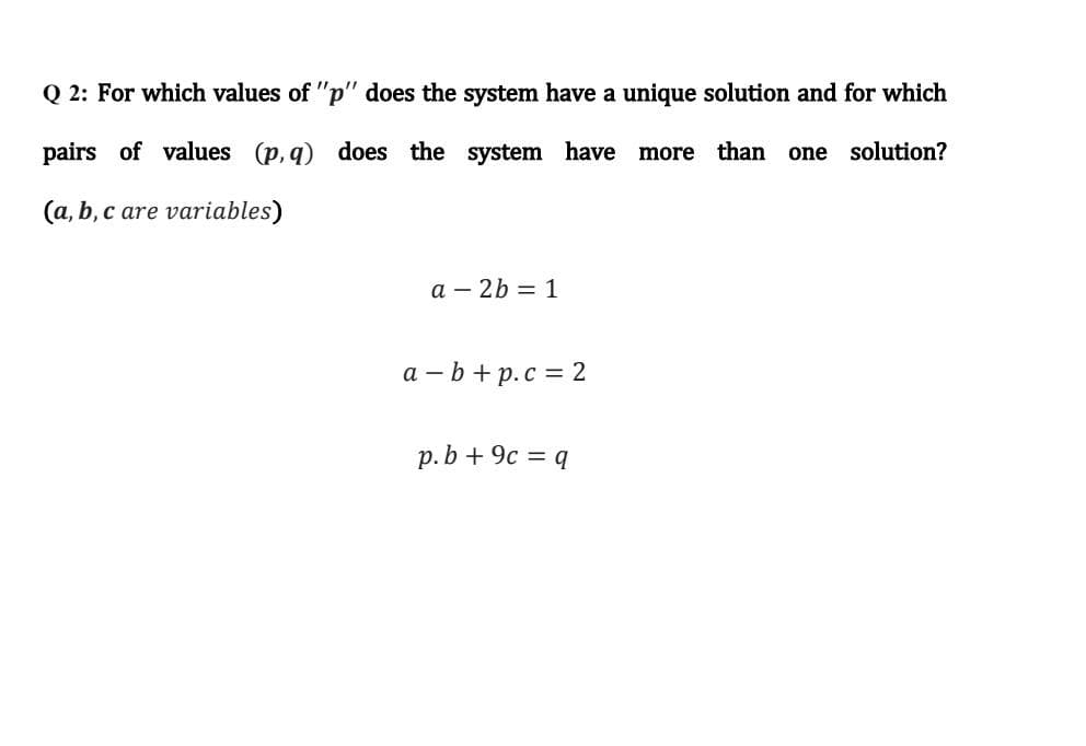 Q 2: For which values of "p" does the system have a unique solution and for which
pairs of values (p, q) does the system have
more
than
one
solution?
(a, b, c are variables)
a – 2b = 1
a - b+ p.c = 2
p.b + 9c = q
