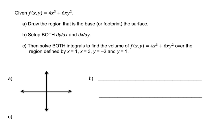 Given f(x,y) = 4x³ + 6xy?.
a) Draw the region that is the base (or footprint) the surface,
b) Setup BOTH dy/dx and dx/dy.
c) Then solve BOTH integrals to find the volume of f(x, y) = 4x³ + 6xy? over the
region defined by x = 1, x = 3, y = -2 and y = 1.
a)
b)
c)
